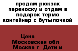  продам рюкзак-переноску и отдам в подарок термо-контейнер с бутылочкой › Цена ­ 1 100 - Московская обл., Москва г. Дети и материнство » Коляски и переноски   . Московская обл.